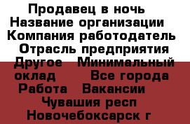 Продавец в ночь › Название организации ­ Компания-работодатель › Отрасль предприятия ­ Другое › Минимальный оклад ­ 1 - Все города Работа » Вакансии   . Чувашия респ.,Новочебоксарск г.